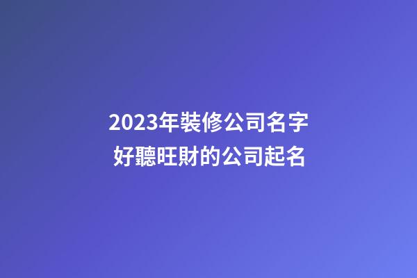 2023年裝修公司名字 好聽旺財的公司起名